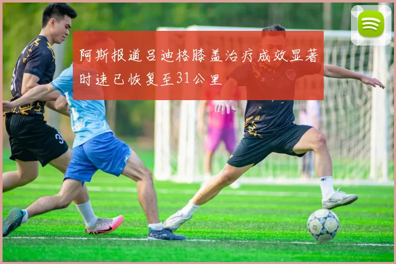 阿斯报道吕迪格膝盖治疗成效显著时速已恢复至31公里