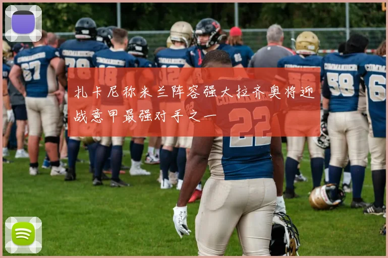扎卡尼称米兰阵容强大拉齐奥将迎战意甲最强对手之一