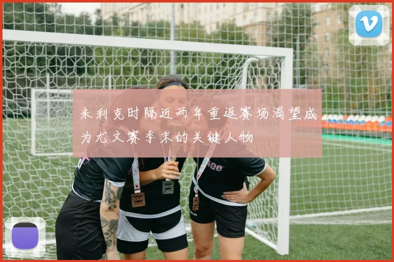 米利克时隔近两年重返赛场渴望成为尤文赛季末的关键人物