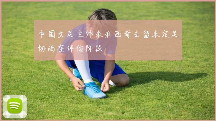 中国女足主帅米利西奇去留未定足协尚在评估阶段