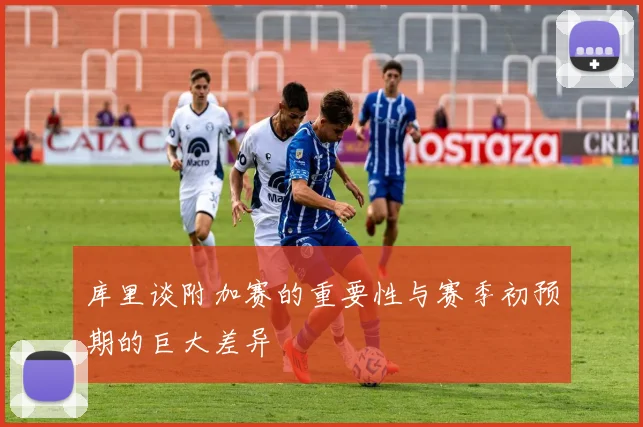 库里谈附加赛的重要性与赛季初预期的巨大差异