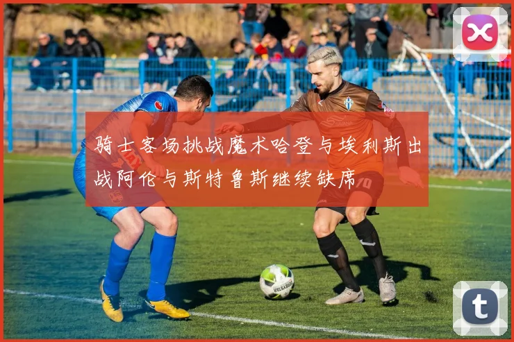 骑士客场挑战魔术哈登与埃利斯出战阿伦与斯特鲁斯继续缺席