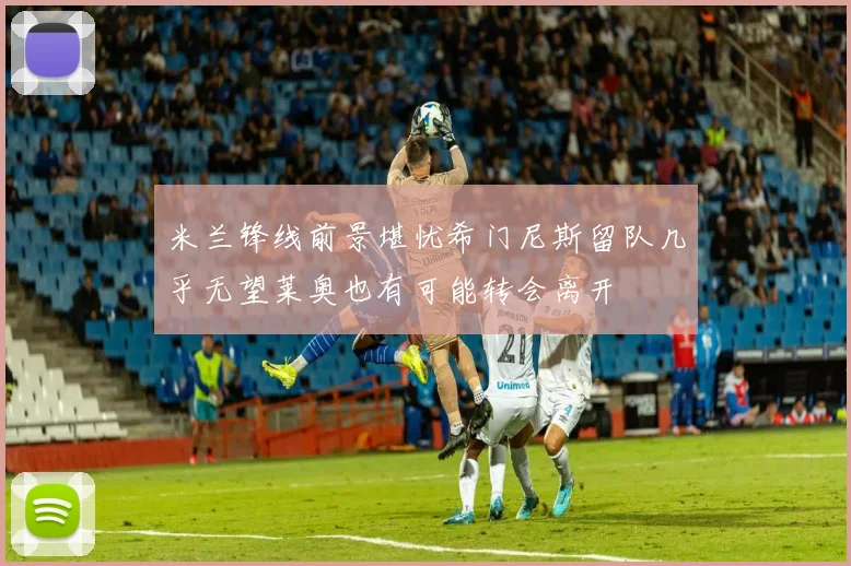 米兰锋线前景堪忧希门尼斯留队几乎无望莱奥也有可能转会离开