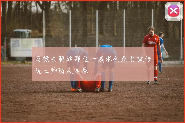 马德兴解读邵佳一战术创新打破传统土帅防反印象