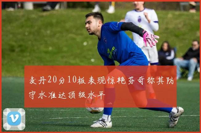 麦丹20分10板表现惊艳芬奇称其防守水准达顶级水平