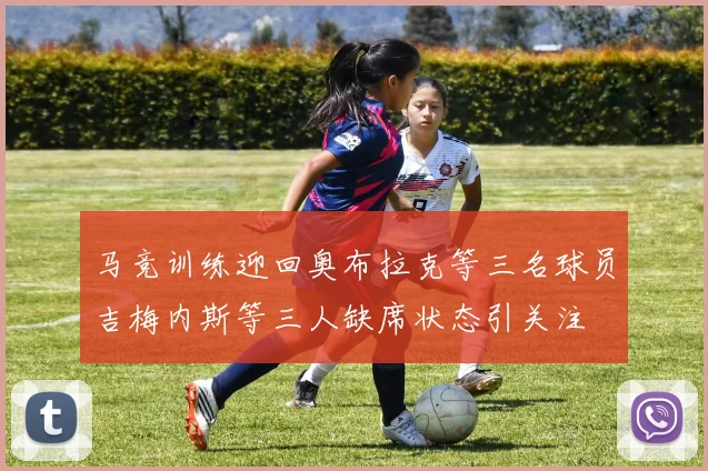 马竞训练迎回奥布拉克等三名球员吉梅内斯等三人缺席状态引关注