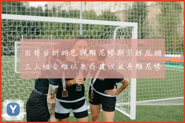 旧将分析姆巴佩维尼修斯贝林厄姆三人组合难以共存建议放弃维尼修斯