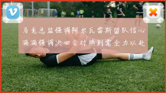 马竞总监强调阿尔瓦雷斯留队信心满满强调次回合对热刺需全力以赴