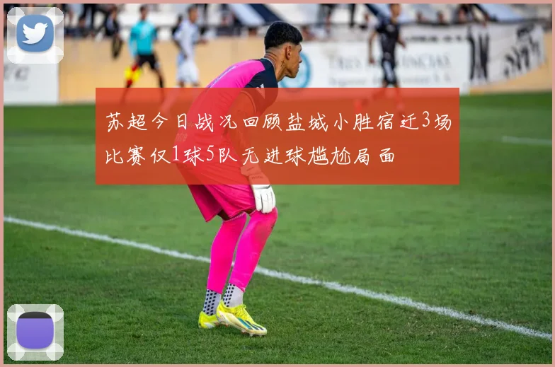 苏超今日战况回顾盐城小胜宿迁3场比赛仅1球5队无进球尴尬局面