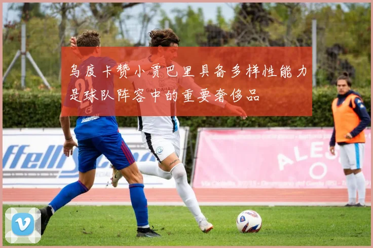 乌度卡赞小贾巴里具备多样性能力是球队阵容中的重要奢侈品