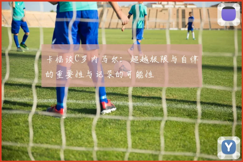 卡福谈C罗内马尔：超越极限与自律的重要性与记录的可能性