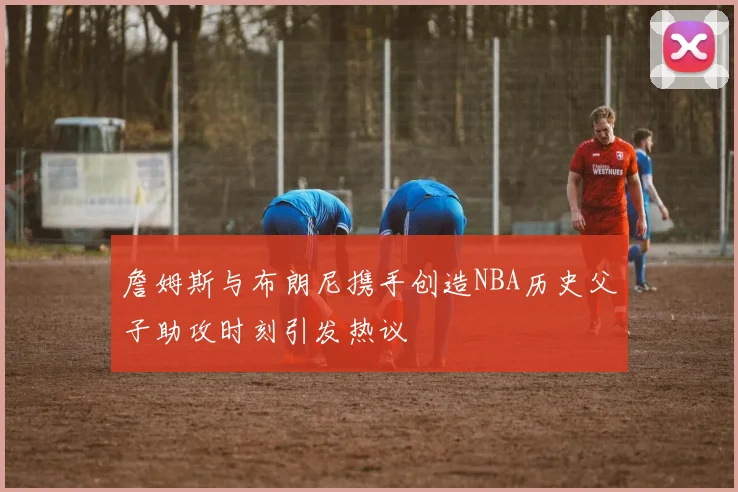 詹姆斯与布朗尼携手创造NBA历史父子助攻时刻引发热议