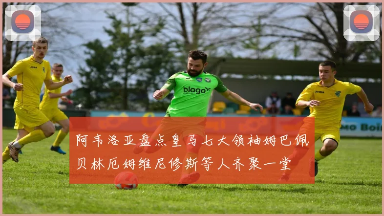 阿韦洛亚盘点皇马七大领袖姆巴佩贝林厄姆维尼修斯等人齐聚一堂