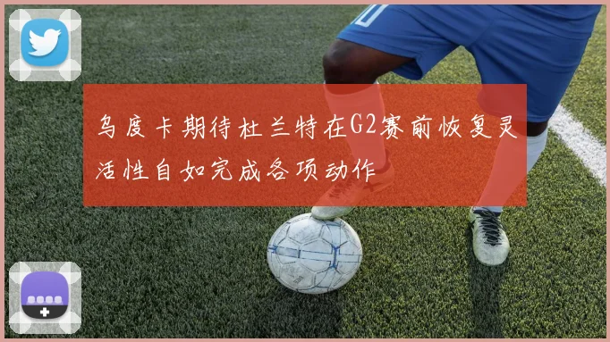 乌度卡期待杜兰特在G2赛前恢复灵活性自如完成各项动作
