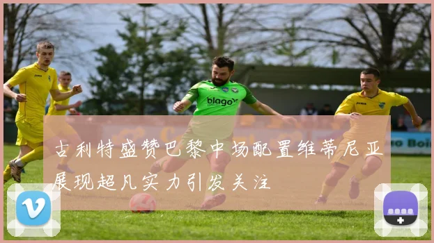 古利特盛赞巴黎中场配置维蒂尼亚展现超凡实力引发关注