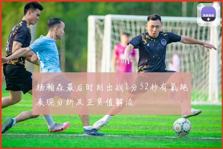 杨瀚森最后时刻出战1分52秒有氧跑表现分析及正负值解读
