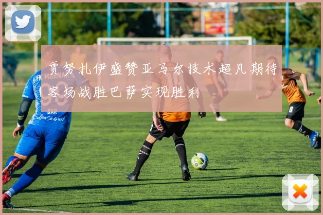 贾努扎伊盛赞亚马尔技术超凡期待客场战胜巴萨实现胜利