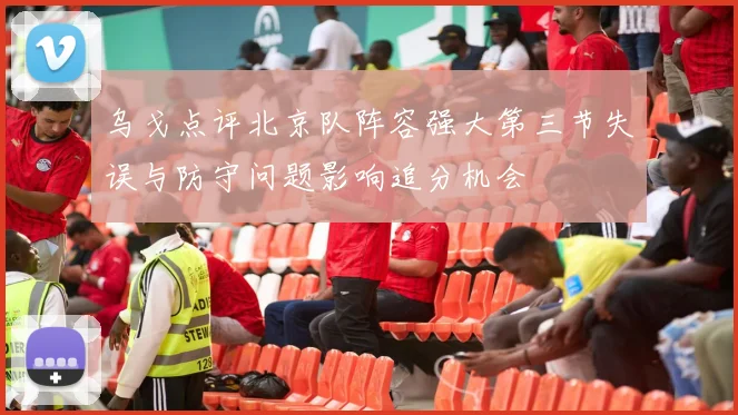 乌戈点评北京队阵容强大第三节失误与防守问题影响追分机会